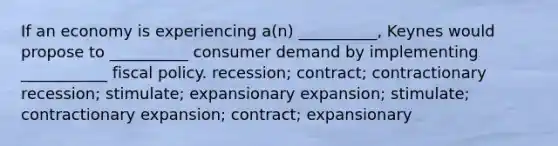 If an economy is experiencing a(n) __________, Keynes would propose to __________ consumer demand by implementing ___________ fiscal policy. recession; contract; contractionary recession; stimulate; expansionary expansion; stimulate; contractionary expansion; contract; expansionary