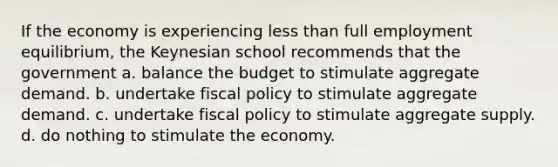 If the economy is experiencing less than full employment equilibrium, the Keynesian school recommends that the government a. balance the budget to stimulate aggregate demand. b. undertake fiscal policy to stimulate aggregate demand. c. undertake fiscal policy to stimulate aggregate supply. d. do nothing to stimulate the economy.