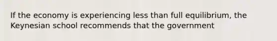 If the economy is experiencing less than full equilibrium, the Keynesian school recommends that the government