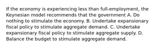 If the economy is experiencing <a href='https://www.questionai.com/knowledge/k7BtlYpAMX-less-than' class='anchor-knowledge'>less than</a> full-employment, the Keynesian model recommends that the government A. Do nothing to stimulate the economy. B. Undertake expansionary <a href='https://www.questionai.com/knowledge/kPTgdbKdvz-fiscal-policy' class='anchor-knowledge'>fiscal policy</a> to stimulate aggregate demand. C. Undertake expansionary fiscal policy to stimulate aggregate supply. D. Balance the budget to stimulate aggregate demand.