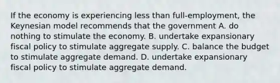 If the economy is experiencing less than full-employment, the Keynesian model recommends that the government A. do nothing to stimulate the economy. B. undertake expansionary fiscal policy to stimulate aggregate supply. C. balance the budget to stimulate aggregate demand. D. undertake expansionary fiscal policy to stimulate aggregate demand.