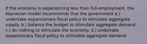 If the economy is experiencing less than full-employment, the Keynesian model recommends that the government a.) undertake expansionary fiscal policy to stimulate aggregate supply. b.) balance the budget to stimulate aggregate demand. c.) do nothing to stimulate the economy. d.) undertake expansionary fiscal policy to stimulate aggregate demand.