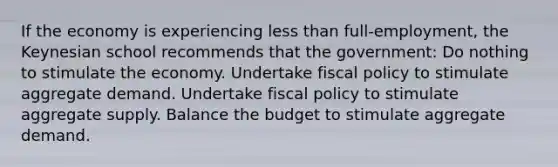 If the economy is experiencing less than full-employment, the Keynesian school recommends that the government: Do nothing to stimulate the economy. Undertake fiscal policy to stimulate aggregate demand. Undertake fiscal policy to stimulate aggregate supply. Balance the budget to stimulate aggregate demand.