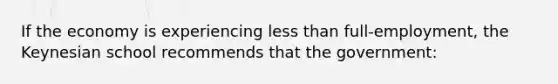 If the economy is experiencing less than full-employment, the Keynesian school recommends that the government: