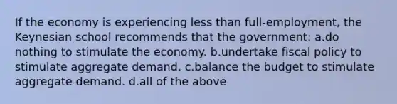 If the economy is experiencing less than full-employment, the Keynesian school recommends that the government: a.do nothing to stimulate the economy. b.undertake fiscal policy to stimulate aggregate demand. c.balance the budget to stimulate aggregate demand. d.all of the above