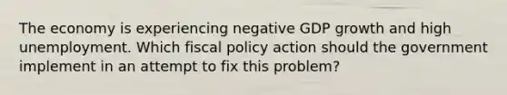 The economy is experiencing negative GDP growth and high unemployment. Which fiscal policy action should the government implement in an attempt to fix this problem?