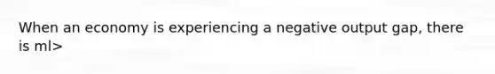 When an economy is experiencing a negative output gap, there is ml>