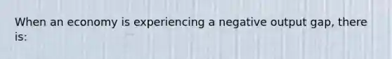 When an economy is experiencing a negative output gap, there is: