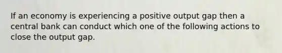 If an economy is experiencing a positive output gap then a central bank can conduct which one of the following actions to close the output gap.