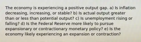 The economy is experiencing a positive output gap. a) Is inflation decreasing, increasing, or stable? b) Is actual output greater than or less than potential output? c) Is unemployment rising or falling? d) Is the Federal Reserve more likely to pursue expansionary or contractionary monetary policy? e) Is the economy likely experiencing an expansion or contraction?