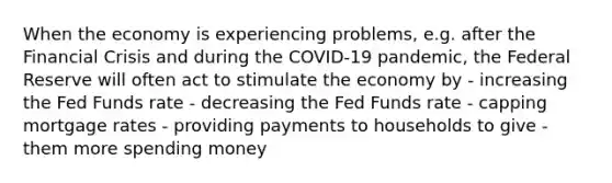 When the economy is experiencing problems, e.g. after the Financial Crisis and during the COVID-19 pandemic, the Federal Reserve will often act to stimulate the economy by - increasing the Fed Funds rate - decreasing the Fed Funds rate - capping mortgage rates - providing payments to households to give - them more spending money