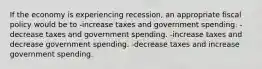 If the economy is experiencing recession, an appropriate fiscal policy would be to -increase taxes and government spending. -decrease taxes and government spending. -increase taxes and decrease government spending. -decrease taxes and increase government spending.