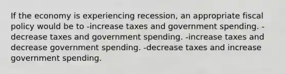 If the economy is experiencing recession, an appropriate <a href='https://www.questionai.com/knowledge/kPTgdbKdvz-fiscal-policy' class='anchor-knowledge'>fiscal policy</a> would be to -increase taxes and government spending. -decrease taxes and government spending. -increase taxes and decrease government spending. -decrease taxes and increase government spending.