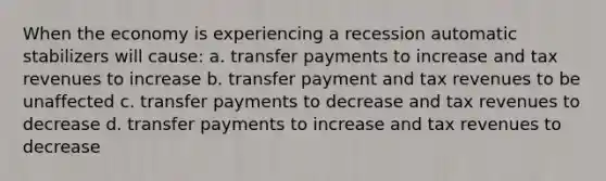 When the economy is experiencing a recession automatic stabilizers will cause: a. transfer payments to increase and tax revenues to increase b. transfer payment and tax revenues to be unaffected c. transfer payments to decrease and tax revenues to decrease d. transfer payments to increase and tax revenues to decrease