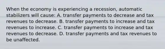 When the economy is experiencing a recession, automatic stabilizers will​ cause: A. transfer payments to decrease and tax revenues to decrease. B. transfer payments to increase and tax revenues to increase. C. transfer payments to increase and tax revenues to decrease. D. transfer payments and tax revenues to be unaffected.