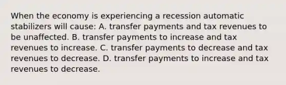 When the economy is experiencing a recession automatic stabilizers will​ cause: A. transfer payments and tax revenues to be unaffected. B. transfer payments to increase and tax revenues to increase. C. transfer payments to decrease and tax revenues to decrease. D. transfer payments to increase and tax revenues to decrease.