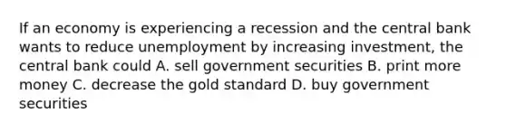 If an economy is experiencing a recession and the central bank wants to reduce unemployment by increasing investment, the central bank could A. sell government securities B. print more money C. decrease the gold standard D. buy government securities