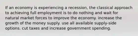 If an economy is experiencing a recession, the classical approach to achieving full employment is to do nothing and wait for natural market forces to improve the economy. increase the growth of the money supply. use all available supply-side options. cut taxes and increase government spending.