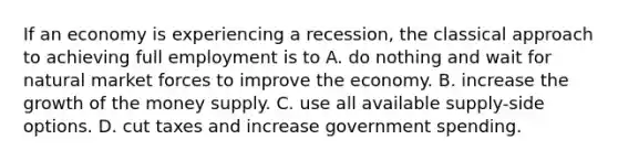 If an economy is experiencing a recession, the classical approach to achieving full employment is to A. do nothing and wait for natural market forces to improve the economy. B. increase the growth of the money supply. C. use all available supply-side options. D. cut taxes and increase government spending.