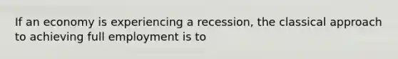 If an economy is experiencing a recession, the classical approach to achieving full employment is to