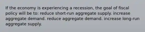 If the economy is experiencing a recession, the goal of <a href='https://www.questionai.com/knowledge/kPTgdbKdvz-fiscal-policy' class='anchor-knowledge'>fiscal policy</a> will be to: reduce short-run aggregate supply. increase aggregate demand. reduce aggregate demand. increase long-run aggregate supply.