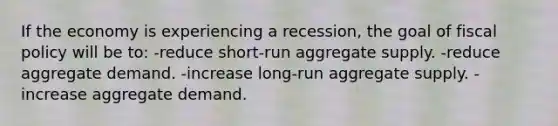 If the economy is experiencing a recession, the goal of fiscal policy will be to: -reduce short-run aggregate supply. -reduce aggregate demand. -increase long-run aggregate supply. -increase aggregate demand.