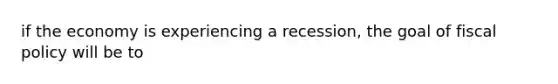 if the economy is experiencing a recession, the goal of fiscal policy will be to