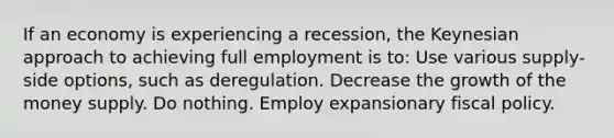 If an economy is experiencing a recession, the Keynesian approach to achieving full employment is to: Use various supply-side options, such as deregulation. Decrease the growth of the money supply. Do nothing. Employ expansionary fiscal policy.