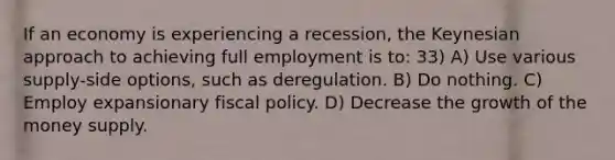 If an economy is experiencing a recession, the Keynesian approach to achieving full employment is to: 33) A) Use various supply-side options, such as deregulation. B) Do nothing. C) Employ expansionary <a href='https://www.questionai.com/knowledge/kPTgdbKdvz-fiscal-policy' class='anchor-knowledge'>fiscal policy</a>. D) Decrease the growth of the money supply.