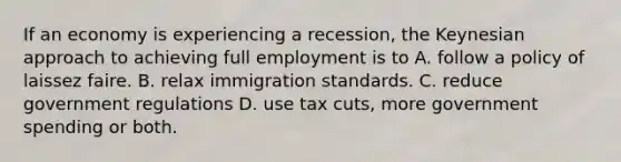 If an economy is experiencing a recession, the Keynesian approach to achieving full employment is to A. follow a policy of laissez faire. B. relax immigration standards. C. reduce government regulations D. use tax cuts, more government spending or both.