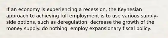 If an economy is experiencing a recession, the Keynesian approach to achieving full employment is to use various supply-side options, such as deregulation. decrease the growth of the money supply. do nothing. employ expansionary <a href='https://www.questionai.com/knowledge/kPTgdbKdvz-fiscal-policy' class='anchor-knowledge'>fiscal policy</a>.