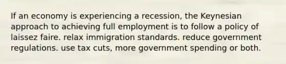 If an economy is experiencing a recession, the Keynesian approach to achieving full employment is to follow a policy of laissez faire. relax immigration standards. reduce government regulations. use tax cuts, more government spending or both.