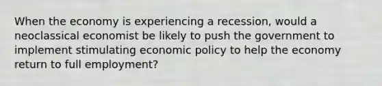 When the economy is experiencing a recession, would a neoclassical economist be likely to push the government to implement stimulating economic policy to help the economy return to full employment?