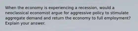 When the economy is experiencing a recession, would a neoclassical economist argue for aggressive policy to stimulate aggregate demand and return the economy to full employment? Explain your answer.