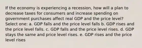 If the economy is experiencing a recession, how will a plan to decrease taxes for consumers and increase spending on government purchases affect real GDP and the price level? Select one: a. GDP falls and the price level falls b. GDP rises and the price level falls. c. GDP falls and the price level rises. d. GDP stays the same and price level rises. e. GDP rises and the price level rises