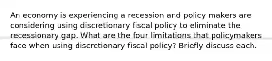 An economy is experiencing a recession and policy makers are considering using discretionary fiscal policy to eliminate the recessionary gap. What are the four limitations that policymakers face when using discretionary fiscal policy? Briefly discuss each.