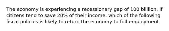 The economy is experiencing a recessionary gap of 100 billlion. If citizens tend to save 20% of their income, which of the following fiscal policies is likely to return the economy to full employment