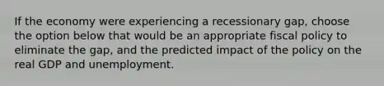 If the economy were experiencing a recessionary gap, choose the option below that would be an appropriate fiscal policy to eliminate the gap, and the predicted impact of the policy on the real GDP and unemployment.