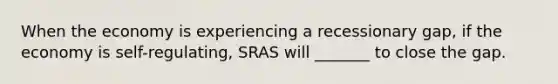 When the economy is experiencing a recessionary gap, if the economy is self-regulating, SRAS will _______ to close the gap.