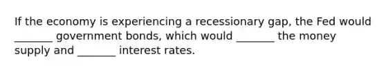 If the economy is experiencing a recessionary gap, the Fed would _______ government bonds, which would _______ the money supply and _______ interest rates.