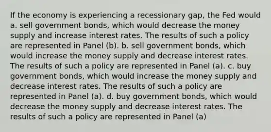 If the economy is experiencing a recessionary gap, the Fed would a. sell government bonds, which would decrease the money supply and increase interest rates. The results of such a policy are represented in Panel (b). b. sell government bonds, which would increase the money supply and decrease interest rates. The results of such a policy are represented in Panel (a). c. buy government bonds, which would increase the money supply and decrease interest rates. The results of such a policy are represented in Panel (a). d. buy government bonds, which would decrease the money supply and decrease interest rates. The results of such a policy are represented in Panel (a)