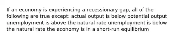 If an economy is experiencing a recessionary gap, all of the following are true except: actual output is below potential output unemployment is above the natural rate unemployment is below the natural rate the economy is in a short-run equilibrium