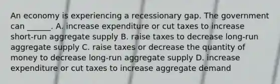 An economy is experiencing a recessionary gap. The government can​ ______. A. increase expenditure or cut taxes to increase​ short-run aggregate supply B. raise taxes to decrease​ long-run aggregate supply C. raise taxes or decrease the quantity of money to decrease​ long-run aggregate supply D. increase expenditure or cut taxes to increase aggregate demand