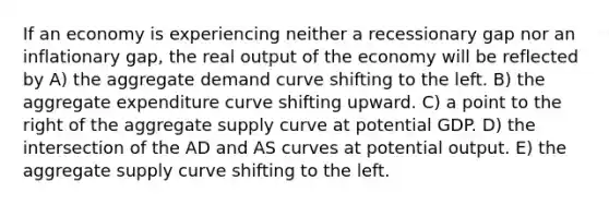 If an economy is experiencing neither a recessionary gap nor an inflationary gap, the real output of the economy will be reflected by A) the aggregate demand curve shifting to the left. B) the aggregate expenditure curve shifting upward. C) a point to the right of the aggregate supply curve at potential GDP. D) the intersection of the AD and AS curves at potential output. E) the aggregate supply curve shifting to the left.