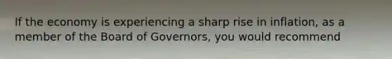 If the economy is experiencing a sharp rise in inflation, as a member of the Board of Governors, you would recommend