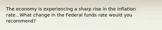 The economy is experiencing a sharp rise in the inflation rate...What change in the Federal funds rate would you recommend?