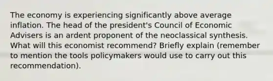 The economy is experiencing significantly above average inflation. The head of the president's Council of Economic Advisers is an ardent proponent of the neoclassical synthesis. What will this economist recommend? Briefly explain (remember to mention the tools policymakers would use to carry out this recommendation).