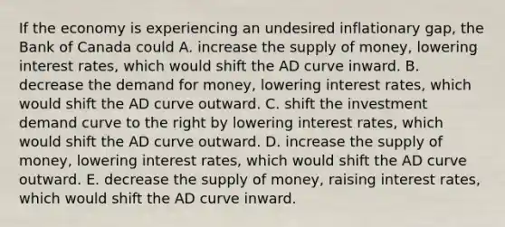 If the economy is experiencing an undesired inflationary​ gap, the Bank of Canada could A. increase the supply of​ money, lowering interest​ rates, which would shift the AD curve inward. B. decrease the demand for​ money, lowering interest​ rates, which would shift the AD curve outward. C. shift the investment demand curve to the right by lowering interest​ rates, which would shift the AD curve outward. D. increase the supply of​ money, lowering interest​ rates, which would shift the AD curve outward. E. decrease the supply of​ money, raising interest​ rates, which would shift the AD curve inward.