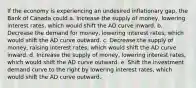 If the economy is experiencing an undesired inflationary gap, the Bank of Canada could a. Increase the supply of money, lowering interest rates, which would shift the AD curve inward. b. Decrease the demand for money, lowering interest rates, which would shift the AD curve outward. c. Decrease the supply of money, raising interest rates, which would shift the AD curve inward. d. Increase the supply of money, lowering interest rates, which would shift the AD curve outward. e. Shift the investment demand curve to the right by lowering interest rates, which would shift the AD curve outward.