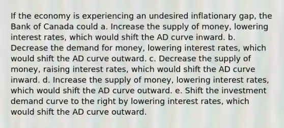 If the economy is experiencing an undesired inflationary gap, the Bank of Canada could a. Increase the supply of money, lowering interest rates, which would shift the AD curve inward. b. Decrease the demand for money, lowering interest rates, which would shift the AD curve outward. c. Decrease the supply of money, raising interest rates, which would shift the AD curve inward. d. Increase the supply of money, lowering interest rates, which would shift the AD curve outward. e. Shift the investment demand curve to the right by lowering interest rates, which would shift the AD curve outward.